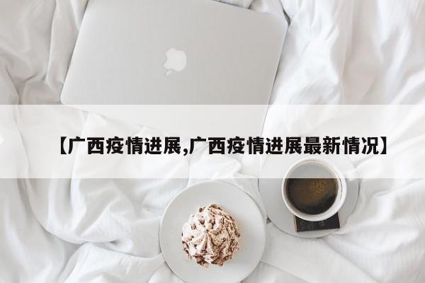 【廣西疫情進(jìn)展,廣西疫情進(jìn)展最新情況】