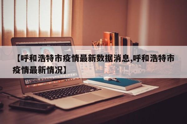 【呼和浩特市疫情最新數(shù)據(jù)消息,呼和浩特市疫情最新情況】