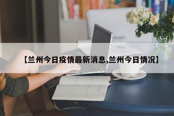 【蘭州今日疫情最新消息,蘭州今日情況】