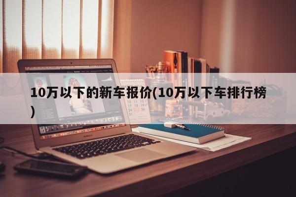 10萬(wàn)以下的新車報(bào)價(jià)(10萬(wàn)以下車排行榜)