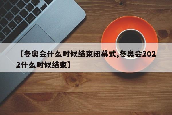 【冬奧會什么時候結(jié)束閉幕式,冬奧會2022什么時候結(jié)束】