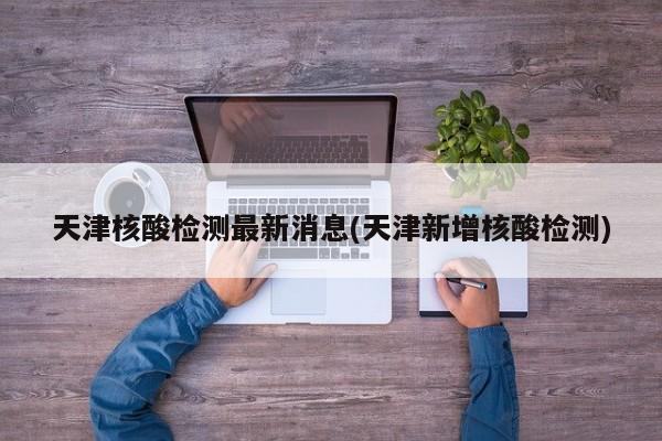 天津核酸檢測最新消息(天津新增核酸檢測)