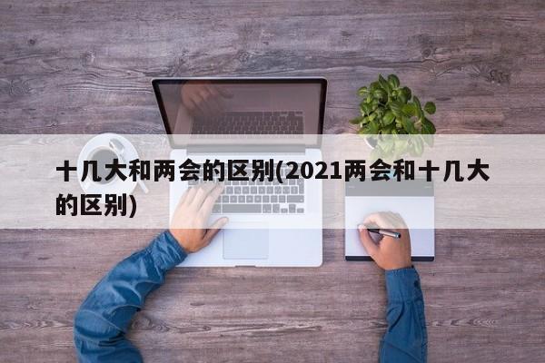 十幾大和兩會的區(qū)別(2021兩會和十幾大的區(qū)別)