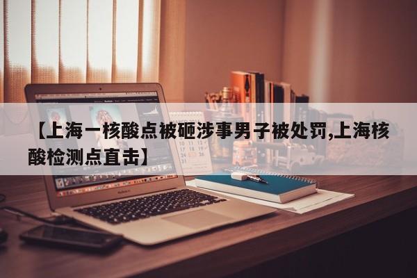 【上海一核酸點(diǎn)被砸涉事男子被處罰,上海核酸檢測點(diǎn)直擊】