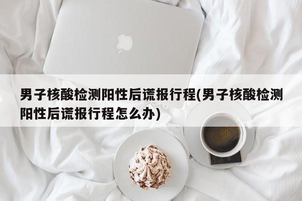 男子核酸檢測(cè)陽(yáng)性后謊報(bào)行程(男子核酸檢測(cè)陽(yáng)性后謊報(bào)行程怎么辦)