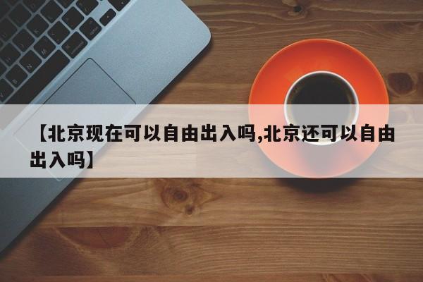 【北京現(xiàn)在可以自由出入嗎,北京還可以自由出入嗎】