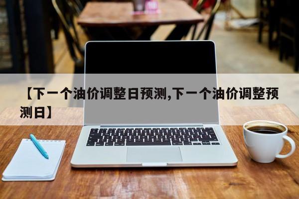 【下一個油價調(diào)整日預測,下一個油價調(diào)整預測日】