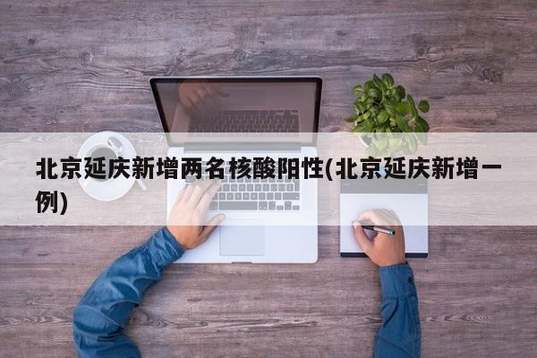 北京延慶新增兩名核酸陽性(北京延慶新增一例)