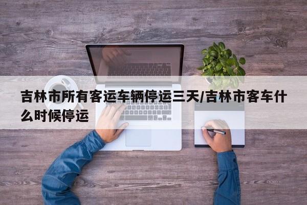 吉林市所有客運(yùn)車輛停運(yùn)三天/吉林市客車什么時(shí)候停運(yùn)