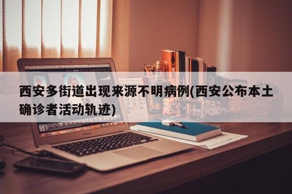 西安多街道出現(xiàn)來源不明病例(西安公布本土確診者活動軌跡)