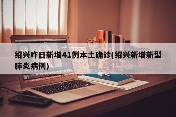 紹興昨日新增41例本土確診(紹興新增新型肺炎病例)