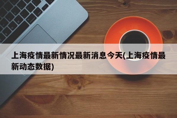 上海疫情最新情況最新消息今天(上海疫情最新動態(tài)數(shù)據(jù))