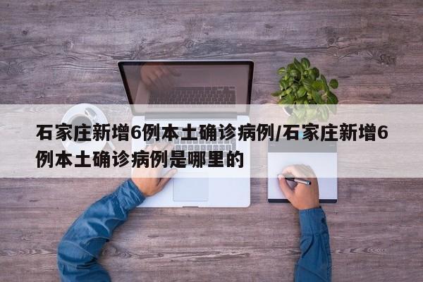 石家莊新增6例本土確診病例/石家莊新增6例本土確診病例是哪里的