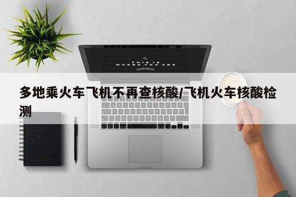 多地乘火車飛機(jī)不再查核酸/飛機(jī)火車核酸檢測(cè)