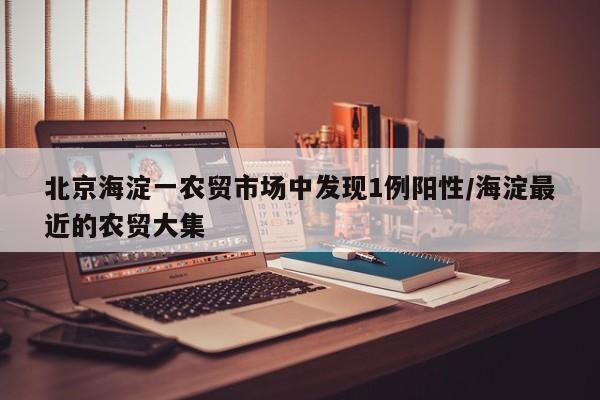 北京海淀一農(nóng)貿(mào)市場中發(fā)現(xiàn)1例陽性/海淀最近的農(nóng)貿(mào)大集
