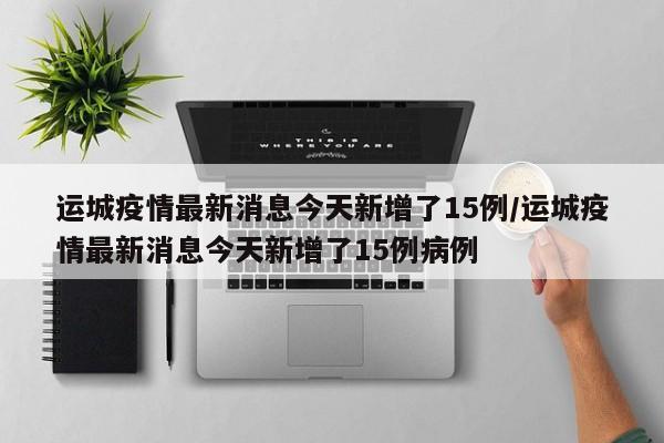 運(yùn)城疫情最新消息今天新增了15例/運(yùn)城疫情最新消息今天新增了15例病例