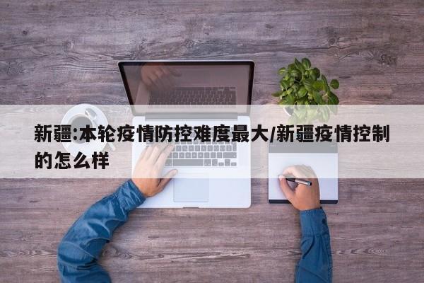 新疆:本輪疫情防控難度最大/新疆疫情控制的怎么樣