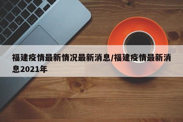 福建疫情最新情況最新消息/福建疫情最新消息2021年