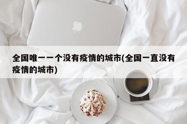 全國唯一一個沒有疫情的城市(全國一直沒有疫情的城市)