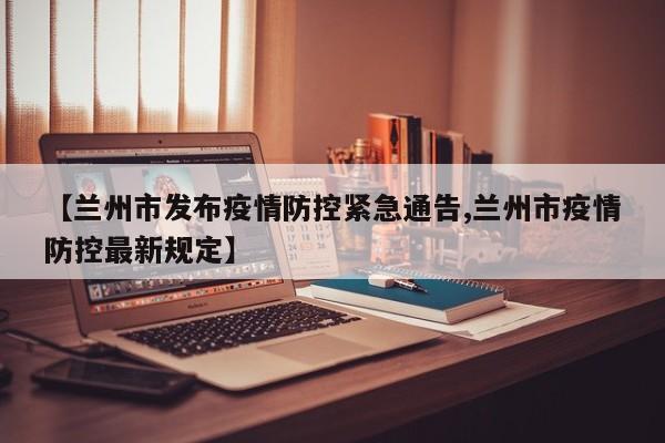 【蘭州市發(fā)布疫情防控緊急通告,蘭州市疫情防控最新規(guī)定】