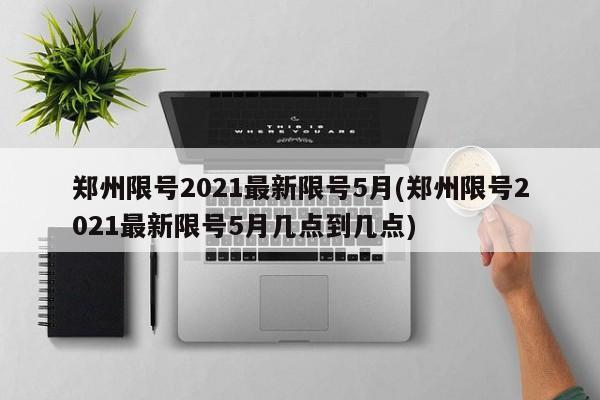 鄭州限號(hào)2021最新限號(hào)5月(鄭州限號(hào)2021最新限號(hào)5月幾點(diǎn)到幾點(diǎn))