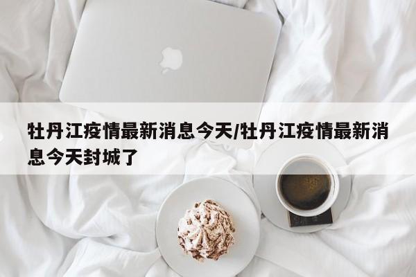 牡丹江疫情最新消息今天/牡丹江疫情最新消息今天封城了