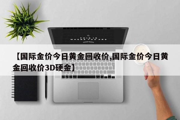 【國際金價今日黃金回收價,國際金價今日黃金回收價3D硬金】