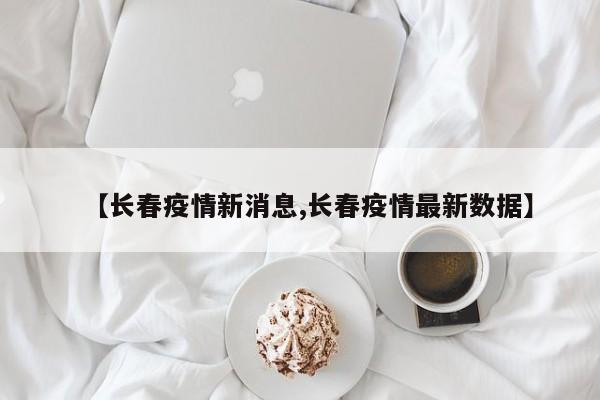 【長春疫情新消息,長春疫情最新數(shù)據(jù)】