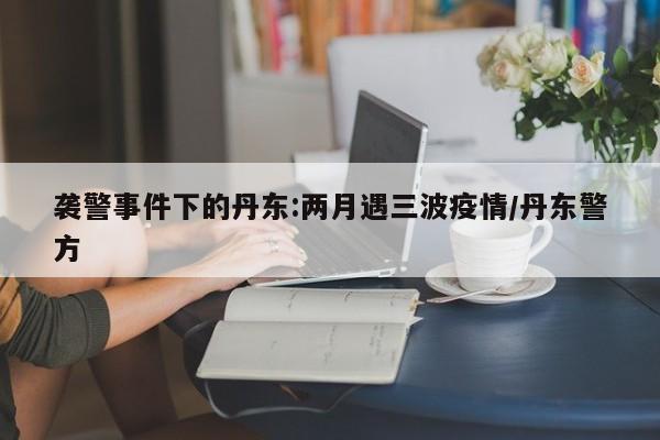 襲警事件下的丹東:兩月遇三波疫情/丹東警方