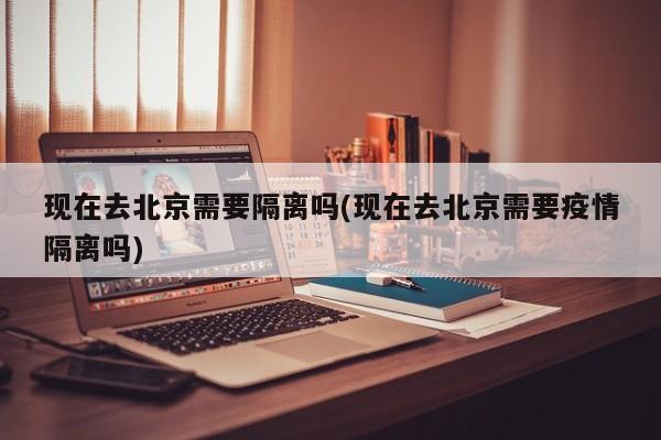 現(xiàn)在去北京需要隔離嗎(現(xiàn)在去北京需要疫情隔離嗎)