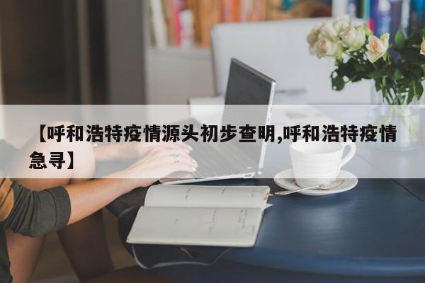 【呼和浩特疫情源頭初步查明,呼和浩特疫情急尋】