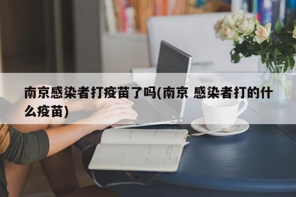 南京感染者打疫苗了嗎(南京 感染者打的什么疫苗)