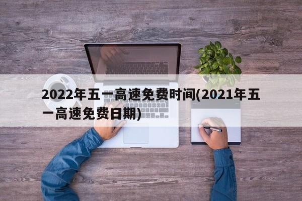 2022年五一高速免費時間(2021年五一高速免費日期)