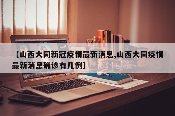 【山西大同新冠疫情最新消息,山西大同疫情最新消息確診有幾例】