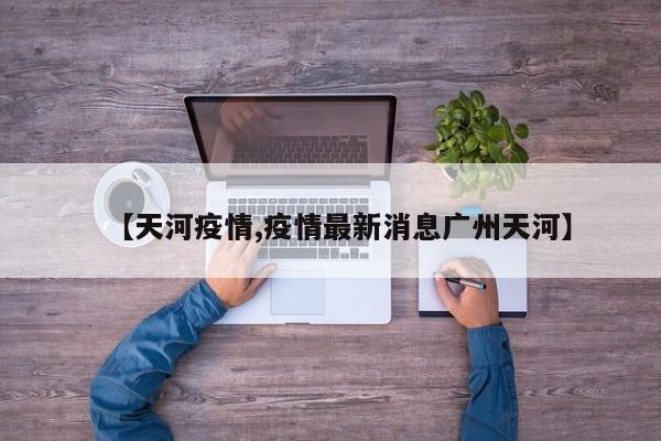 【天河疫情,疫情最新消息廣州天河】