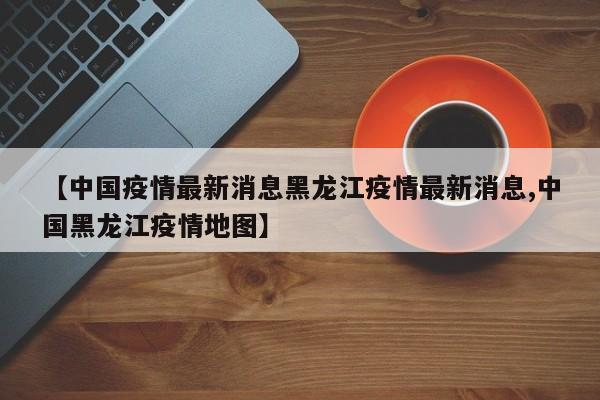 【中國疫情最新消息黑龍江疫情最新消息,中國黑龍江疫情地圖】