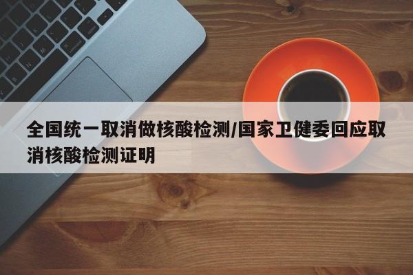 全國統(tǒng)一取消做核酸檢測/國家衛(wèi)健委回應取消核酸檢測證明