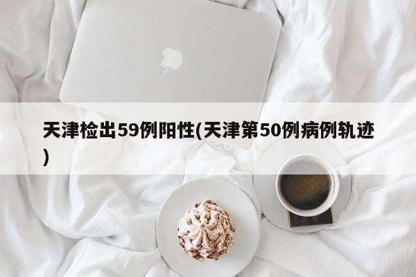 天津檢出59例陽性(天津第50例病例軌跡)