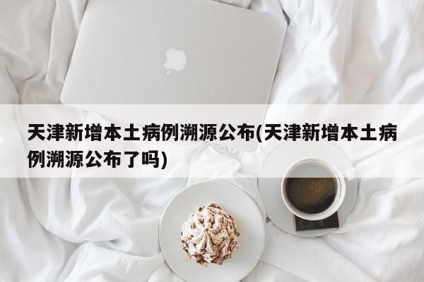 天津新增本土病例溯源公布(天津新增本土病例溯源公布了嗎)