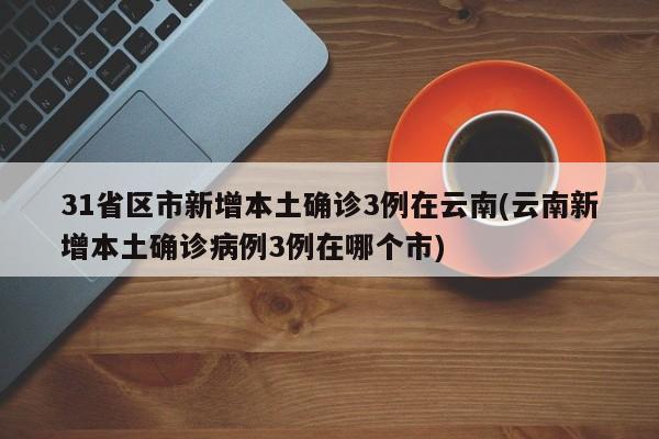 31省區(qū)市新增本土確診3例在云南(云南新增本土確診病例3例在哪個市)