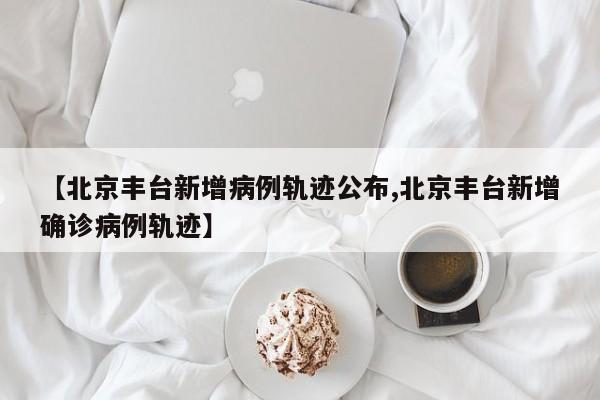 【北京豐臺新增病例軌跡公布,北京豐臺新增確診病例軌跡】