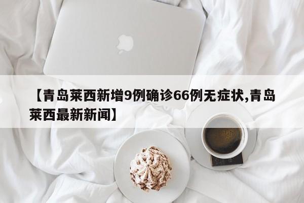 【青島萊西新增9例確診66例無(wú)癥狀,青島萊西最新新聞】