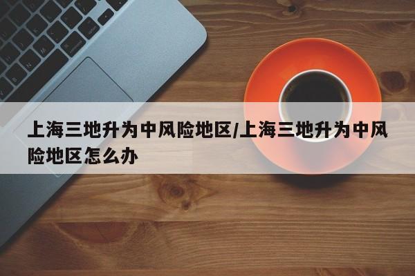 上海三地升為中風(fēng)險(xiǎn)地區(qū)/上海三地升為中風(fēng)險(xiǎn)地區(qū)怎么辦