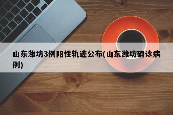山東濰坊3例陽性軌跡公布(山東濰坊確診病例)