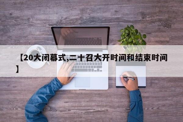 【20大閉幕式,二十召大開時間和結(jié)束時間】