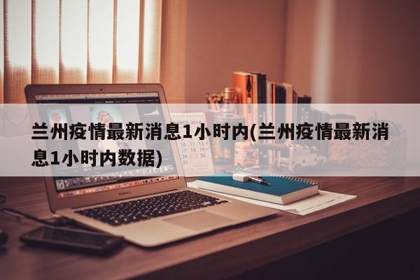 蘭州疫情最新消息1小時內(蘭州疫情最新消息1小時內數據)