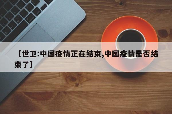 【世衛(wèi):中國疫情正在結(jié)束,中國疫情是否結(jié)束了】