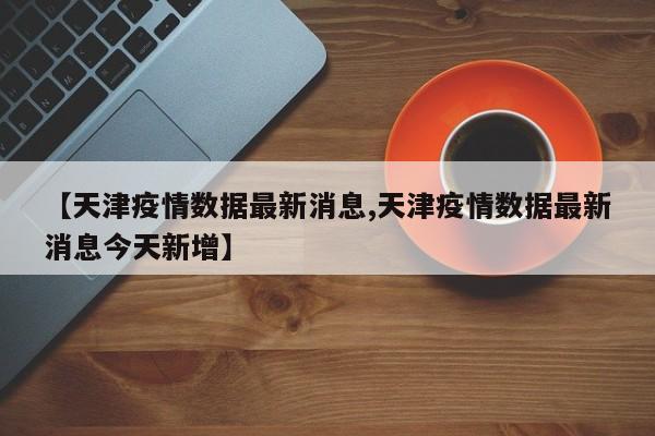 【天津疫情數(shù)據(jù)最新消息,天津疫情數(shù)據(jù)最新消息今天新增】