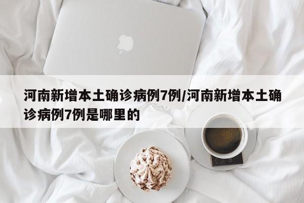 河南新增本土確診病例7例/河南新增本土確診病例7例是哪里的