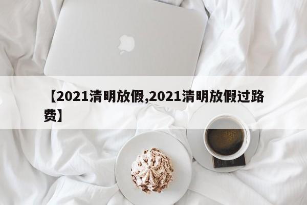 【2021清明放假,2021清明放假過路費】